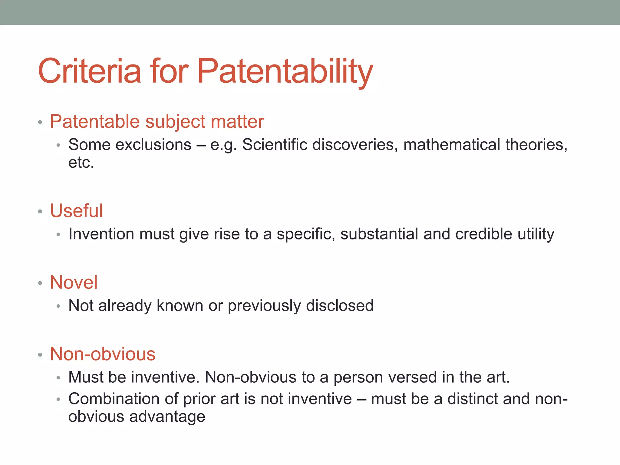 Criteria for Patentability
• Patentable subject matter
  • Some exclusions – e.g. Scientific discoveries, mathematical theories,
    etc.


• Useful
  • Invention must give rise to a specific, substantial and credible utility


• Novel
  • Not already known or previously disclosed


• Non-obvious
  • Must be inventive. Non-obvious to a person versed in the art.
  • Combination of prior art is not inventive – must be a distinct and non-
    obvious advantage
 