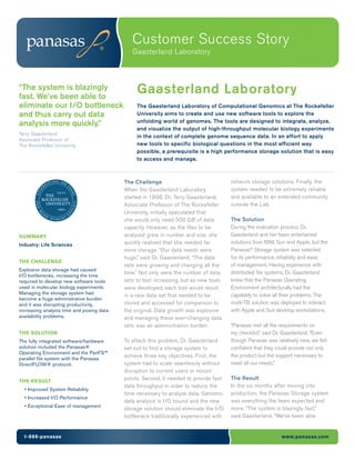 Customer Success Story
                                              Gaasterland Laboratory



“The system is blazingly
fast. We’ve been able to
                                                Gaasterland Laboratory
eliminate our I/O bottleneck                    The Gaasterland Laboratory of Computational Genomics at The Rockefeller
and thus carry out data                         University aims to create and use new software tools to explore the
                                                unfolding world of genomes. The tools are designed to integrate, analyze,
analysis more quickly.”
                                                and visualize the output of high-throughput molecular biology experiments
Terry Gaasterland
                                                in the context of complete genome sequence data. In an effort to apply
Associate Professor of
The Rockefeller University                      new tools to specific biological questions in the most efficient way
                                                possible, a prerequisite is a high performance storage solution that is easy
                                                to access and manage.



                                           The Challenge                               network storage solutions. Finally, the
                                           When the Gaasterland Laboratory             system needed to be extremely reliable
                                           started in 1998, Dr. Terry Gaasterland,     and available to an extended community
                                           Associate Professor of The Rockefeller      outside the Lab.
                                           University, initially speculated that
                                           she would only need 500 GB of data          The Solution
                                           capacity. However, as the files to be       During the evaluation process, Dr.
SUMMARY                                    analyzed grew in number and size, she       Gaasterland and her team entertained
Industry: Life Sciences                    quickly realized that she needed far        solutions from IBM, Sun and Apple, but the
                                           more storage. “Our data needs were          Panasas® Storage system was selected
                                           huge,” said Dr. Gaasterland. “The data      for its performance, reliability and ease
THE CHALLENGE
                                           sets were growing and changing all the      of management. Having experience with
Explosive data storage had caused
                                           time.” Not only were the number of data     distributed file systems, Dr. Gaasterland
I/O bottlenecks, increasing the time
required to develop new software tools     sets to test increasing, but as new tools   knew that the Panasas Operating
used in molecular biology experiments.     were developed, each tool would result      Environment architecturally had the
Managing the storage system had                                                        capability to solve all their problems. The
                                           in a new data set that needed to be
become a huge administrative burden
and it was disrupting productivity,        stored and accessed for comparison to       multi-TB solution was deployed to interact
increasing analysis time and posing data   the original. Data growth was explosive     with Apple and Sun desktop workstations.
availability problems.                     and managing these ever-changing data
                                           sets was an administration burden.          “Panasas met all the requirements on
THE SOLUTION                                                                           my checklist,” said Dr. Gaasterland. “Even
The fully integrated software/hardware     To attack this problem, Dr. Gaasterland     though Panasas was relatively new, we felt
solution included the Panasas®             set out to find a storage system to         confident that they could provide not only
Operating Environment and the PanFS™
                                           achieve three key objectives. First, the    the product but the support necessary to
parallel file system with the Panasas
DirectFLOW® protocol.                      system had to scale seamlessly without      meet all our needs.”
                                           disruption to current users or mount
                                           points. Second, it needed to provide fast   The Result
THE RESULT
                                           data throughput in order to reduce the      In the six months after moving into
  • Improved System Reliability
                                           time necessary to analyze data. Genomic     production, the Panasas Storage system
  • Increased I/O Performance
                                           data analysis is I/O bound and the new      was everything the team expected and
  • Exceptional Ease of management
                                           storage solution should eliminate the I/O   more. “The system is blazingly fast,”
                                           bottleneck traditionally experienced with   said Gaasterland. “We’ve been able


  1-888-panasas                                                                                              www.panasas.com
 