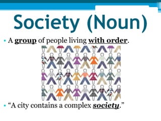 Society (Noun) 
• A group of people living with order. 
• “A city contains a complex society.” 
 