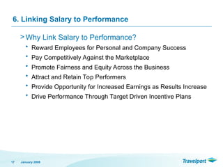 6. Linking Salary to Performance
> Why Link Salary to Performance?
• Reward Employees for Personal and Company Success
• Pay Competitively Against the Marketplace
• Promote Fairness and Equity Across the Business
• Attract and Retain Top Performers
• Provide Opportunity for Increased Earnings as Results Increase
• Drive Performance Through Target Driven Incentive Plans
January 2008
17
 