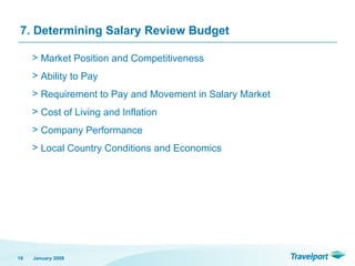 7. Determining Salary Review Budget
> Market Position and Competitiveness
> Ability to Pay
> Requirement to Pay and Movement in Salary Market
> Cost of Living and Inflation
> Company Performance
> Local Country Conditions and Economics
January 2008
18
 