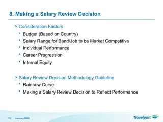 8. Making a Salary Review Decision
> Consideration Factors
• Budget (Based on Country)
• Salary Range for Band/Job to be Market Competitive
• Individual Performance
• Career Progression
• Internal Equity
> Salary Review Decision Methodology Guideline
• Rainbow Curve
• Making a Salary Review Decision to Reflect Performance
January 2008
19
 