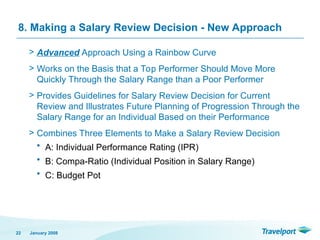 8. Making a Salary Review Decision - New Approach
> Advanced Approach Using a Rainbow Curve
> Works on the Basis that a Top Performer Should Move More
Quickly Through the Salary Range than a Poor Performer
> Provides Guidelines for Salary Review Decision for Current
Review and Illustrates Future Planning of Progression Through the
Salary Range for an Individual Based on their Performance
> Combines Three Elements to Make a Salary Review Decision
• A: Individual Performance Rating (IPR)
• B: Compa-Ratio (Individual Position in Salary Range)
• C: Budget Pot
January 2008
22
 