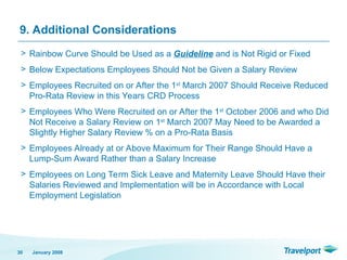 9. Additional Considerations
> Rainbow Curve Should be Used as a Guideline and is Not Rigid or Fixed
> Below Expectations Employees Should Not be Given a Salary Review
> Employees Recruited on or After the 1st
March 2007 Should Receive Reduced
Pro-Rata Review in this Years CRD Process
> Employees Who Were Recruited on or After the 1st
October 2006 and who Did
Not Receive a Salary Review on 1st
March 2007 May Need to be Awarded a
Slightly Higher Salary Review % on a Pro-Rata Basis
> Employees Already at or Above Maximum for Their Range Should Have a
Lump-Sum Award Rather than a Salary Increase
> Employees on Long Term Sick Leave and Maternity Leave Should Have their
Salaries Reviewed and Implementation will be in Accordance with Local
Employment Legislation
January 2008
30
 
