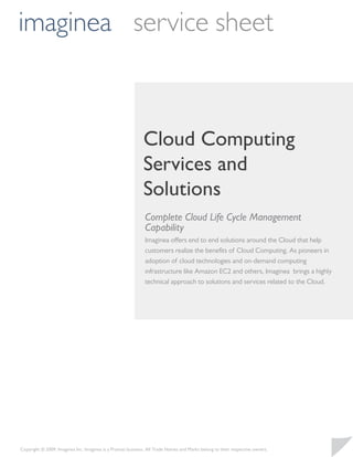 imaginea service sheet



                                                             Cloud Computing
                                                             Services and
                                                             Solutions
                                                              Complete Cloud Life Cycle Management
                                                              Capability
                                                              Imaginea offers end to end solutions around the Cloud that help
                                                              customers realize the beneﬁts of Cloud Computing. As pioneers in
                                                              adoption of cloud technologies and on-demand computing
                                                              infrastructure like Amazon EC2 and others, Imaginea brings a highly
                                                              technical approach to solutions and services related to the Cloud.




Copyright © 2009, Imaginea Inc. Imaginea is a Pramati business. All Trade Names and Marks belong to their respective owners.
 