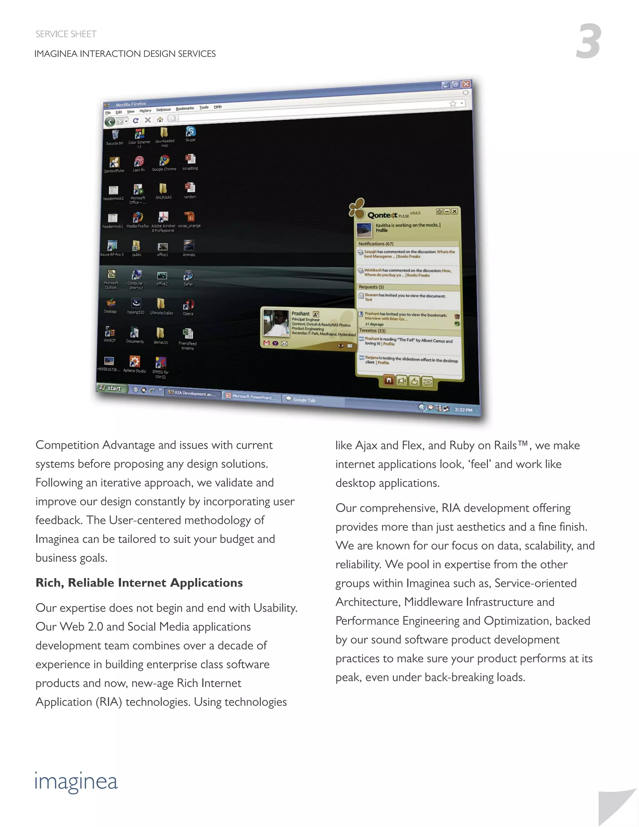SERVICE SHEET

IMAGINEA INTERACTION DESIGN SERVICES                                                                  3




Competition Advantage and issues with current          like Ajax and Flex, and Ruby on Rails™, we make
systems before proposing any design solutions.         internet applications look, ‘feel’ and work like
Following an iterative approach, we validate and       desktop applications.
improve our design constantly by incorporating user
                                                       Our comprehensive, RIA development offering
feedback. The User-centered methodology of
                                                       provides more than just aesthetics and a ﬁne ﬁnish.
Imaginea can be tailored to suit your budget and
                                                       We are known for our focus on data, scalability, and
business goals.
                                                       reliability. We pool in expertise from the other
Rich, Reliable Internet Applications                   groups within Imaginea such as, Service-oriented
Our expertise does not begin and end with Usability.   Architecture, Middleware Infrastructure and
Our Web 2.0 and Social Media applications              Performance Engineering and Optimization, backed
development team combines over a decade of             by our sound software product development
experience in building enterprise class software       practices to make sure your product performs at its
products and now, new-age Rich Internet                peak, even under back-breaking loads.
Application (RIA) technologies. Using technologies




imaginea
 