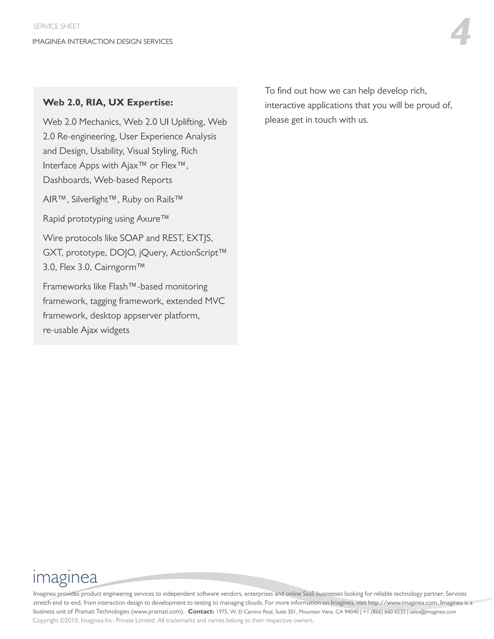 SERVICE SHEET

IMAGINEA INTERACTION DESIGN SERVICES                                                                                                                           4
                                                                                        To ﬁnd out how we can help develop rich,
   Web 2.0, RIA, UX Expertise:                                                          interactive applications that you will be proud of,
   Web 2.0 Mechanics, Web 2.0 UI Uplifting, Web                                         please get in touch with us.
   2.0 Re-engineering, User Experience Analysis
   and Design, Usability, Visual Styling, Rich
   Interface Apps with Ajax™ or Flex™,
   Dashboards, Web-based Reports

   AIR™, Silverlight™, Ruby on Rails™

   Rapid prototyping using Axure™

   Wire protocols like SOAP and REST, EXTJS,
   GXT, prototype, DOJO, jQuery, ActionScript™
   3.0, Flex 3.0, Cairngorm™

   Frameworks like Flash™-based monitoring
   framework, tagging framework, extended MVC
   framework, desktop appserver platform,
   re-usable Ajax widgets




imaginea
Imaginea provides product engineering services to independent software vendors, enterprises and online SaaS businesses looking for reliable technology partner. Services
stretch end to end, from interaction design to development to testing to managing clouds. For more information on Imaginea, visit http://www.imaginea.com. Imaginea is a
business unit of Pramati Technologies (www.pramati.com). Contact: 1975, W. El Camino Real, Suite 301, Mountain View, CA 94040 | +1 (866) 660 6533 | sales@imaginea.com
Copyright ©2010, Imaginea Inc. Private Limited. All trademarks and names belong to their respective owners.
 