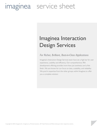 imaginea service sheet



                                                             Imaginea Interaction
                                                             Design Services
                                                              For Richer, Brilliant, Best-in-Class Applications
                                                              Imaginea’s Interaction Design Services team have set a high bar for user
                                                              experience, usability and efficiency. Our comprehensive, RIA
                                                              development offering provides more than just aesthetics and a ﬁne
                                                              ﬁnish. We are known for our focus on data, scalability, and reliability.
                                                              We pool in expertise from the other groups within Imaginea to offer
                                                              you a complete solution.




Copyright © 2010, Imaginea Inc. Imaginea is a Pramati business. All Trade Names and Marks belong to their respective owners.
 