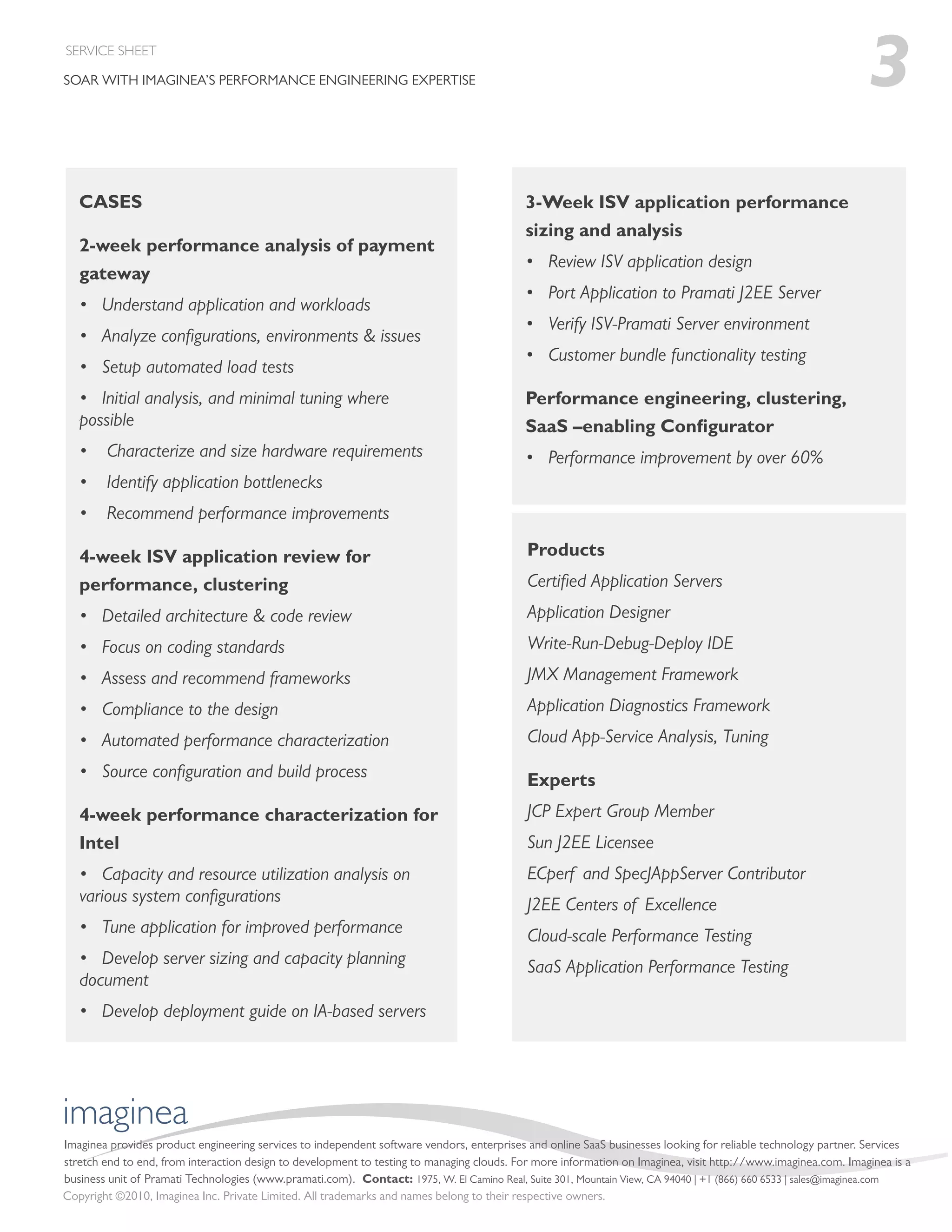 SERVICE SHEET

SOAR WITH IMAGINEA’S PERFORMANCE ENGINEERING EXPERTISE                                                                                                         3
   CASES                                                                                   3-Week ISV application performance
                                                                                           sizing and analysis
   2-week performance analysis of payment
                                                                                           • Review ISV application design
   gateway
                                                                                           • Port Application to Pramati J2EE Server
   • Understand application and workloads
                                                                                           • Verify ISV-Pramati Server environment
   • Analyze conﬁgurations, environments & issues
                                                                                           • Customer bundle functionality testing
   • Setup automated load tests
   • Initial analysis, and minimal tuning where                                            Performance engineering, clustering,
   possible                                                                                SaaS –enabling Conﬁgurator
   •    Characterize and size hardware requirements                                        • Performance improvement by over 60%
   •    Identify application bottlenecks
   •    Recommend performance improvements

   4-week ISV application review for                                                       Products
   performance, clustering                                                                 Certiﬁed Application Servers
   • Detailed architecture & code review                                                   Application Designer
   • Focus on coding standards                                                             Write-Run-Debug-Deploy IDE
   • Assess and recommend frameworks                                                       JMX Management Framework
   • Compliance to the design                                                              Application Diagnostics Framework
   • Automated performance characterization                                                Cloud App-Service Analysis, Tuning
   • Source conﬁguration and build process                                                 Experts
   4-week performance characterization for                                                 JCP Expert Group Member
   Intel                                                                                   Sun J2EE Licensee
   • Capacity and resource utilization analysis on                                         ECperf and SpecJAppServer Contributor
   various system conﬁgurations                                                            J2EE Centers of Excellence
   • Tune application for improved performance                                             Cloud-scale Performance Testing
   • Develop server sizing and capacity planning                                           SaaS Application Performance Testing
   document
   • Develop deployment guide on IA-based servers




imaginea
Imaginea provides product engineering services to independent software vendors, enterprises and online SaaS businesses looking for reliable technology partner. Services
stretch end to end, from interaction design to development to testing to managing clouds. For more information on Imaginea, visit http://www.imaginea.com. Imaginea is a
business unit of Pramati Technologies (www.pramati.com). Contact: 1975, W. El Camino Real, Suite 301, Mountain View, CA 94040 | +1 (866) 660 6533 | sales@imaginea.com
Copyright ©2010, Imaginea Inc. Private Limited. All trademarks and names belong to their respective owners.
 