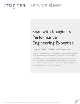imaginea service sheet



                                                             Soar with Imaginea’s
                                                             Performance
                                                             Engineering Expertise
                                                              Let your Product Outclass the Competition
                                                              Imaginea’s proven performance engineering and optimization expertise
                                                              ties together Architecture and Planning with Performance, Scalability
                                                              and Sizing to reduce operational costs and eliminate risk, by assuring
                                                              that your enterprise system- whether hosted internally, SaaS-enabled,
                                                              or on the Cloud, will exceed every functional, reliability, availability and
                                                              operational objective — AT PEAK LOADS




Copyright © 2010, Imaginea Inc. Imaginea is a Pramati business. All Trade Names and Marks belong to their respective owners.
 