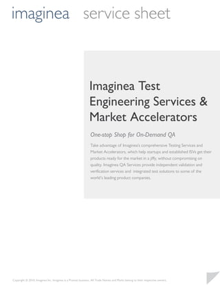 imaginea service sheet



                                                             Imaginea Test
                                                             Engineering Services &
                                                             Market Accelerators
                                                              One-stop Shop for On-Demand QA
                                                              Take advantage of Imaginea’s comprehensive Testing Services and
                                                              Market Accelerators, which help startups and established ISVs get their
                                                              products ready for the market in a jiffy, without compromising on
                                                              quality. Imaginea QA Services provide independent validation and
                                                              veriﬁcation services and integrated test solutions to some of the
                                                              world’s leading product companies.




Copyright © 2010, Imaginea Inc. Imaginea is a Pramati business. All Trade Names and Marks belong to their respective owners.
 