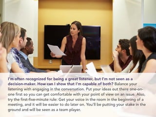 I’m often recognized for being a great listener, but I’m not seen as a
decision-maker. How can I show that I’m capable of both? Balance your
listening with engaging in the conversation. Put your ideas out there one-on-
one first so you can get comfortable with your point of view on an issue. Also,
try the first-five-minute rule: Get your voice in the room in the beginning of a
meeting, and it will be easier to do later on. You’ll be putting your stake in the
ground and will be seen as a team player.
 