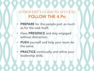 INTROVERT’S GUIDE TO SUCCESS:
FOLLOW THE 4 Ps:


•  PREPARE for the people part as much
as for the task itself.
•  Have PRESENCE and stay engaged
without distraction.
•  PUSH yourself and help your team do
the same.
•  PRACTICE continually and refine your
leadership skills.

 