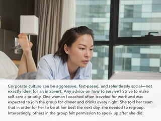 Corporate culture can be aggressive, fast-paced, and relentlessly social—not
exactly ideal for an introvert. Any advice on how to survive? Strive to make
self-care a priority. One woman I coached often traveled for work and was
expected to join the group for dinner and drinks every night. She told her team
that in order for her to be at her best the next day, she needed to regroup.
Interestingly, others in the group felt permission to speak up after she did.
 