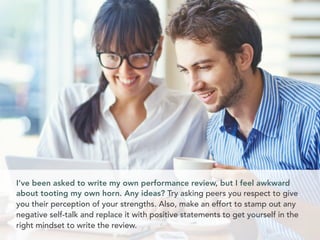 I’ve been asked to write my own performance review, but I feel awkward
about tooting my own horn. Any ideas? Try asking peers you respect to give
you their perception of your strengths. Also, make an effort to stamp out any
negative self-talk and replace it with positive statements to get yourself in the
right mindset to write the review.
 