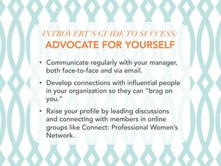 INTROVERT’S GUIDE TO SUCCESS:
ADVOCATE FOR YOURSELF
•  Communicate regularly with your manager,
both face-to-face and via email.
•  Develop connections with influential people
in your organization so they can “brag on
you.”
•  Raise your profile by leading discussions
and connecting with members in online
groups like Connect: Professional Women’s
Network.
 