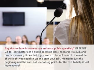 Any tips on how introverts can embrace public speaking? PREPARE.
Go to Toastmasters or a public-speaking class, rehearse it aloud, and
practice so many times that if you were to be woken up in the middle
of the night you could sit up and start your talk. Memorize just the
beginning and the end, but use talking points for the rest to help it feel
more natural.
 