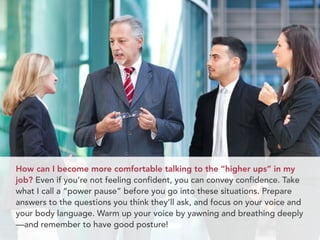 How can I become more comfortable talking to the “higher ups” in my
job? Even if you’re not feeling confident, you can convey confidence. Take
what I call a “power pause” before you go into these situations. Prepare
answers to the questions you think they’ll ask, and focus on your voice and
your body language. Warm up your voice by yawning and breathing deeply
—and remember to have good posture!
 