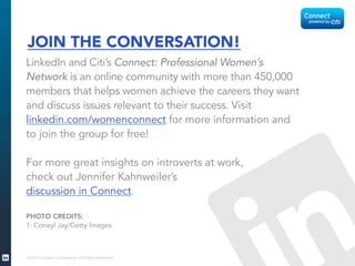 ©2015 LinkedIn Corporation. All Rights Reserved.
JOIN THE CONVERSATION!
LinkedIn and Citi’s Connect: Professional Women’s
Network is an online community with more than 450,000
members that helps women achieve the careers they want
and discuss issues relevant to their success. Visit
linkedin.com/womenconnect for more information and
to join the group for free!
For more great insights on introverts at work,
check out Jennifer Kahnweiler’s
discussion in Connect.
PHOTO CREDITS:
1: Coneyl Jay/Getty Images
 
