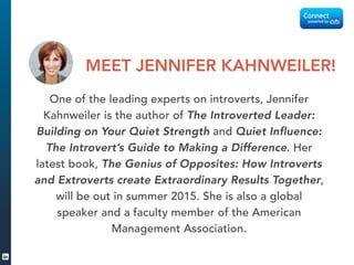One of the leading experts on introverts, Jennifer
Kahnweiler is the author of The Introverted Leader:
Building on Your Quiet Strength and Quiet Influence:
The Introvert’s Guide to Making a Difference. Her
latest book, The Genius of Opposites: How Introverts
and Extroverts create Extraordinary Results Together,
will be out in summer 2015. She is also a global
speaker and a faculty member of the American
Management Association.
MEET JENNIFER KAHNWEILER!
 