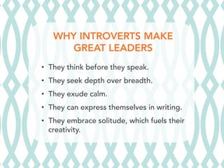 WHY INTROVERTS MAKE
GREAT LEADERS
•  They think before they speak.
•  They seek depth over breadth.
•  They exude calm.
•  They can express themselves in writing.
•  They embrace solitude, which fuels their
creativity.
 