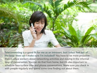 Telecommuting is a good ﬁt for me as an introvert, but I often feel out of
the loop. How can I make sure I’m included? You have to be more proactive
than in-office workers about networking activities and staying in the informal
loop of conversation. You can do that from home, but it’s also important to
schedule face-to-face time and phone conversations. Make sure you check in
with people regularly and spend some time finding out about them.
 