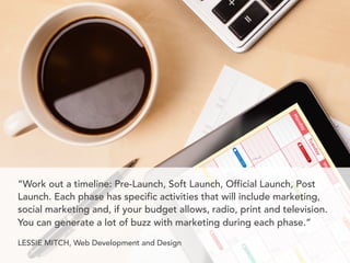 “Work out a timeline: Pre-Launch, Soft Launch, Official Launch, Post
Launch. Each phase has specific activities that will ...
