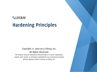 Hardening Principles
Copyright © 2000-2013 Liferay, Inc.
All Rights Reserved.
No material may be reproduced electronically or in print, duplicated,
copied, sold, resold, or otherwise exploited for any commercial purpose
without express written consent of Liferay, Inc.
 