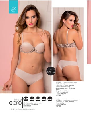 Ref. 301121 Brasilera silueta invisible
Elaborado en: Nylon elastano
Tallas: S-M-L
Colores: Piel(05)
$20.900
Ref. 101121 Brasier strapless, realce
medio con aro.
Elaborado en: Nylon elastano
estampado en la base,
abrochadura con 4 niveles de
ajuste.
Cargaderas: Multiusos
Copa B: 32-34-36
Colores: Piel(05)
$39.900
Silueta invisible que reemplaza
las costuras para mayor
comodidad
4 || katalogoscolombia.com
 