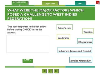 QUIZQUIZOBJECTIVESOBJECTIVES
INTRODUCTIO
N
INTRODUCTIO
N
XX
WHAT WERETHE MAJOR FACTORS WHICHWHAT WERETHE MAJOR FACTORS WHICH
POSED A CHALLENGETO WEST INDIESPOSED A CHALLENGETO WEST INDIES
FEDERATION?FEDERATION?
Type your responses in the box below
before clicking CHECK to see the
answers.
Britain’s role
Taxation
Leadership
Chaguaramas
Industry in Jamaica and Trinidad
Jamaica ReferendumCHEC
K
 