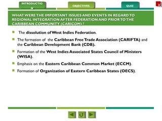 QUIZQUIZOBJECTIVESOBJECTIVES
INTRODUCTIO
N
INTRODUCTIO
N
XX
WHAT WERETHE IMPORTANT ISSUES AND EVENTS IN REGARDTOWHAT WERETHE IMPORTANT ISSUES AND EVENTS IN REGARDTO
REGIONAL INTEGRATION AFTER FEDERATION AND PRIORTOTHEREGIONAL INTEGRATION AFTER FEDERATION AND PRIORTOTHE
CARIBBEAN COMMUNITY (CARICOM) ? CARIBBEAN COMMUNITY (CARICOM) ? 
 The dissolution of West Indies Federation.
 The formation of the Caribbean FreeTrade Association (CARIFTA) and
the Caribbean Development Bank (CDB).
 Formation of the West Indies Associated States Council of Ministers
(WISA).
 Emphasis on the Eastern Caribbean Common Market (ECCM).
 Formation of Organization of Eastern Caribbean States (OECS).
 