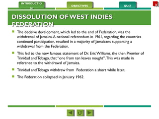 QUIZQUIZOBJECTIVESOBJECTIVES
INTRODUCTIO
N
INTRODUCTIO
N
XX
DISSOLUTION OF WEST INDIESDISSOLUTION OF WEST INDIES
FEDERATIONFEDERATION
 The decisive development, which led to the end of Federation, was the
withdrawal of Jamaica.A national referendum in 1961, regarding the countries
continued participation, resulted in a majority of Jamaicans supporting a
withdrawal from the Federation.
 This led to the now famous statement of Dr. Eric Williams, the then Premier of
Trinidad and Tobago, that “one from ten leaves nought”.This was made in
reference to the withdrawal of Jamaica.
 Trinidad and Tobago withdrew from Federation a short while later.
 The Federation collapsed in January 1962. 
 