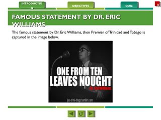 QUIZQUIZOBJECTIVESOBJECTIVES
INTRODUCTIO
N
INTRODUCTIO
N
XX
FAMOUS STATEMENT BY DR. ERICFAMOUS STATEMENT BY DR. ERIC
WILLIAMSWILLIAMS
The famous statement by Dr. Eric Williams, then Premier of Trinidad and Tobago is
captured in the image below.
 