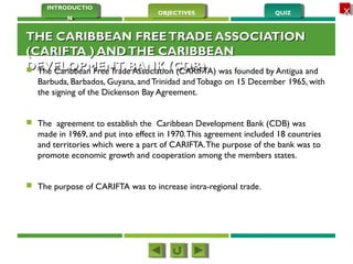 QUIZQUIZOBJECTIVESOBJECTIVES
INTRODUCTIO
N
INTRODUCTIO
N
XX
THE CARIBBEAN FREETRADE ASSOCIATIONTHE CARIBBEAN FREETRADE ASSOCIATION
(CARIFTA ) ANDTHE CARIBBEAN(CARIFTA ) ANDTHE CARIBBEAN
DEVELOPMENT BANK (CDB)DEVELOPMENT BANK (CDB) The Caribbean Free Trade Association (CARIFTA) was founded by Antigua and
Barbuda, Barbados, Guyana, and Trinidad andTobago on 15 December 1965, with
the signing of the Dickenson Bay Agreement.
 The agreement to establish the Caribbean Development Bank (CDB) was
made in 1969, and put into effect in 1970.This agreement included 18 countries
and territories which were a part of CARIFTA.The purpose of the bank was to
promote economic growth and cooperation among the members states.
 The purpose of CARIFTA was to increase intra-regional trade.
 