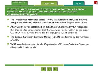 QUIZQUIZOBJECTIVESOBJECTIVES
INTRODUCTIO
N
INTRODUCTIO
N
XX
THEWEST INDIES ASSOCIATED STATES (WISA), EASTERN CARIBBEANTHEWEST INDIES ASSOCIATED STATES (WISA), EASTERN CARIBBEAN
COMMON MARKET (ECCM),AND ORGANISATION OF EASTERNCOMMON MARKET (ECCM),AND ORGANISATION OF EASTERN
CARIBBEAN STATES (OECS)CARIBBEAN STATES (OECS)
 The West Indies Associated States (WISA) was formed in 1966, and included
Antigua and Barbuda, Dominica, Grenada, St. Kitts-Nevis-Anguilla and St. Lucia.
 After CARIFTA was established in 1965 those who formed WISA recognised
that they needed to strengthen their bargaining power in relation to the larger
CARIFTA states such as Trinidad andTobago, Jamaica, and Barbados.
 The Eastern Caribbean Common Market (ECCM) was formed by the members
of WISA
 WISA was the foundation for the Organisation of Eastern Caribbean States, an
alliance which exists today
 