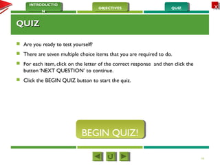 QUIZQUIZOBJECTIVESOBJECTIVES
INTRODUCTIO
N
INTRODUCTIO
N
XX
QUIZQUIZ
 Are you ready to test yourself?
 There are seven multiple choice items that you are required to do.
 For each item, click on the letter of the correct response and then click the
button ‘NEXT QUESTION’ to continue.
 Click the BEGIN QUIZ button to start the quiz.
16
BEGIN QUIZ!BEGIN QUIZ!
 