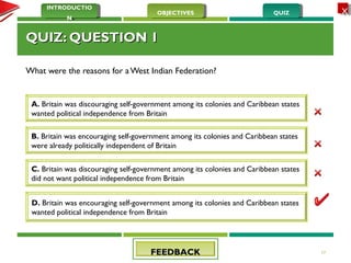 QUIZQUIZOBJECTIVESOBJECTIVES
INTRODUCTIO
N
INTRODUCTIO
N
XX
QUIZ: QUESTION 1QUIZ: QUESTION 1
What were the reasons for a West Indian Federation?
17
A. Britain was discouraging self-government among its colonies and Caribbean states
wanted political independence from Britain
B. Britain was encouraging self-government among its colonies and Caribbean states
were already politically independent of Britain
C. Britain was discouraging self-government among its colonies and Caribbean states
did not want political independence from Britain
D. Britain was encouraging self-government among its colonies and Caribbean states
wanted political independence from Britain
FEEDBACKFEEDBACK
 