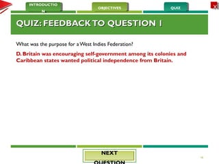 QUIZQUIZOBJECTIVESOBJECTIVES
INTRODUCTIO
N
INTRODUCTIO
N
XX
QUIZ: FEEDBACKTO QUESTION 1QUIZ: FEEDBACKTO QUESTION 1
What was the purpose for a West Indies Federation?
D. Britain was encouraging self-government among its colonies and
Caribbean states wanted political independence from Britain.
18
NEXTNEXT
 