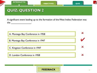 QUIZQUIZOBJECTIVESOBJECTIVES
INTRODUCTIO
N
INTRODUCTIO
N
XX
QUIZ: QUESTION 2QUIZ: QUESTION 2
A significant event leading up to the formation of the West Indies Federation was
the _______________.
19
A. Montego Bay Conference in 1958
D. London Conference in 1958
C. Kingston Conference in 1947
B. Montego Bay Conference in 1947
FEEDBACKFEEDBACK
 