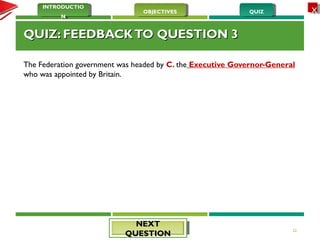QUIZQUIZOBJECTIVESOBJECTIVES
INTRODUCTIO
N
INTRODUCTIO
N
XX
QUIZ: FEEDBACKTO QUESTION 3QUIZ: FEEDBACKTO QUESTION 3
The Federation government was headed by C. the Executive Governor-General
who was appointed by Britain. 
22
NEXTNEXT
QUESTIONQUESTION
 