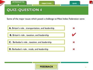 QUIZQUIZOBJECTIVESOBJECTIVES
INTRODUCTIO
N
INTRODUCTIO
N
XX
QUIZ: QUESTION 4QUIZ: QUESTION 4
Some of the major issues which posed a challenge to West Indies Federation were:
23
A. Britain’s role , transportation, and leadership
D. Barbados’s role , trade, and leadership
C. Barbados’s role , taxation, and leadership
B. Britain’s role , taxation, and leadership
FEEDBACKFEEDBACK
 