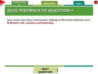 QUIZQUIZOBJECTIVESOBJECTIVES
INTRODUCTIO
N
INTRODUCTIO
N
XX
QUIZ: FEEDBACKTO QUESTION 4QUIZ: FEEDBACKTO QUESTION 4
Some of the major factors which posed a challenge to West Indies Federation were:
B. Britain’s role , taxation, and leadership
24
NEXTNEXT
QUESTIONQUESTION
 