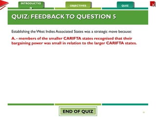 QUIZQUIZOBJECTIVESOBJECTIVES
INTRODUCTIO
N
INTRODUCTIO
N
XX
QUIZ: FEEDBACKTO QUESTION 5QUIZ: FEEDBACKTO QUESTION 5
Establishing the West Indies Associated States was a strategic move because:
A. - members of the smaller CARIFTA states recognised that their
bargaining power was small in relation to the larger CARIFTA states.
26END OF QUIZEND OF QUIZ
 