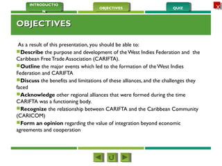 QUIZQUIZOBJECTIVESOBJECTIVES
INTRODUCTIO
N
INTRODUCTIO
N
XX
OBJECTIVESOBJECTIVES
As a result of this presentation, you should be able to:
Describe the purpose and development of the West Indies Federation and the
Caribbean Free Trade Association (CARIFTA).
Outline the major events which led to the formation of the West Indies
Federation and CARIFTA
Discuss the benefits and limitations of these alliances, and the challenges they
faced
Acknowledge other regional alliances that were formed during the time
CARIFTA was a functioning body.
Recognize the relationship between CARIFTA and the Caribbean Community
(CARICOM)
Form an opinion regarding the value of integration beyond economic
agreements and cooperation
 