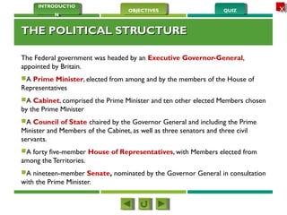 QUIZQUIZOBJECTIVESOBJECTIVES
INTRODUCTIO
N
INTRODUCTIO
N
XX
THE POLITICAL STRUCTURETHE POLITICAL STRUCTURE
The Federal government was headed by an Executive Governor-General,
appointed by Britain. 
A Prime Minister, elected from among and by the members of the House of
Representatives
A Cabinet, comprised the Prime Minister and ten other elected Members chosen
by the Prime Minister
A Council of State chaired by the Governor General and including the Prime
Minister and Members of the Cabinet, as well as three senators and three civil
servants.
A forty five-member House of Representatives, with Members elected from
among the Territories.
A nineteen-member Senate, nominated by the Governor General in consultation
with the Prime Minister.
 