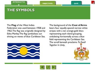 QUIZQUIZOBJECTIVESOBJECTIVES
INTRODUCTIO
N
INTRODUCTIO
N
XX
THE SYMBOLSTHE SYMBOLS
The Flag of the West Indies
Federation was used between 1958 and
1962.The flag was originally designed by
Edna Manley.The flag symbolizes sun
shining on waves of blue Caribbean Sea.
The background of the Coat of Arms
bears four equally-spaced narrow white
stripes with a ten orange-gold discs
representing each island grouping,
undulating horizontally across a blue
field representing the Caribbean Sea.
The scroll beneath proclaims To Dwell
Together In Unity. 
 