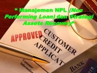 1
“ Manajemen NPL (Non
Performing Loan) dan Strategi
Assets Recovery“
 
