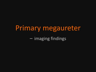 Primary megaureter
– imaging findings
 