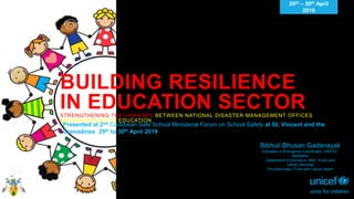 BUILDING RESILIENCE
IN EDUCATION SECTORSTRENGTHENING THE LINKAGES BETWEEN NATIONAL DISASTER MANAGEMENT OFFICES
AND MINISTRIES OF EDUCATION
29th – 30th April
2019
Presented at 2nd Caribbean Safe School Ministerial Forum on School Safety at St. Vincent and the
Grenadines 29th to 30th April 2019
Bibhuti Bhusan Gadanayak
Education in Emergency Coordinator, UNICEF,
Barbados
Department of Education, MoE, Youth and
Library Services
Providenciales, Turks and Caicos Island
 