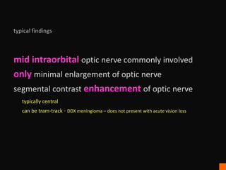 typical findings
mid intraorbital optic nerve commonly involved
only minimal enlargement of optic nerve
segmental contrast enhancement of optic nerve
typically central
can be tram-track - DDX meningioma – does not present with acute vision loss
 